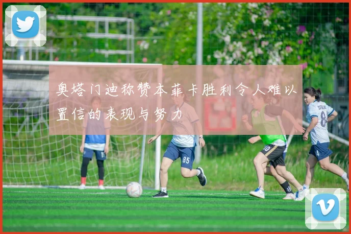 奥塔门迪称赞本菲卡胜利令人难以置信的表现与努力