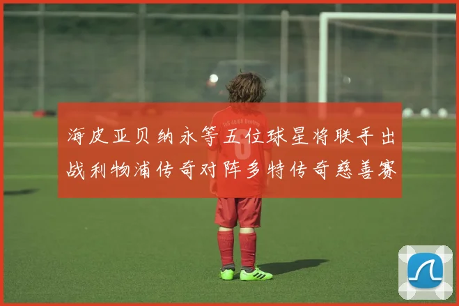 海皮亚贝纳永等五位球星将联手出战利物浦传奇对阵多特传奇慈善赛