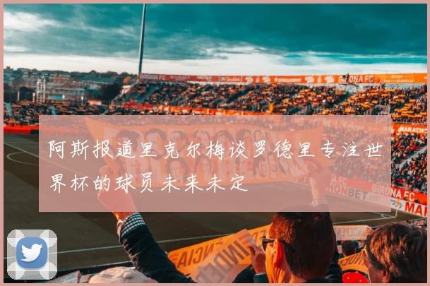 阿斯报道里克尔梅谈罗德里专注世界杯的球员未来未定