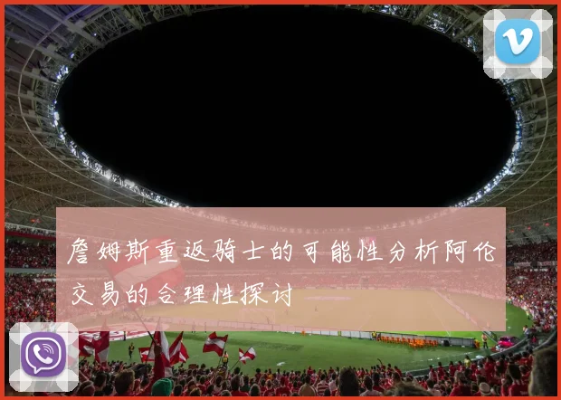 詹姆斯重返骑士的可能性分析阿伦交易的合理性探讨