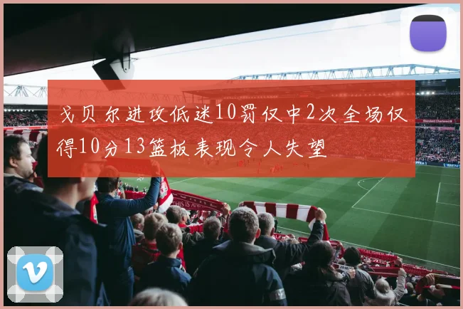 戈贝尔进攻低迷10罚仅中2次全场仅得10分13篮板表现令人失望