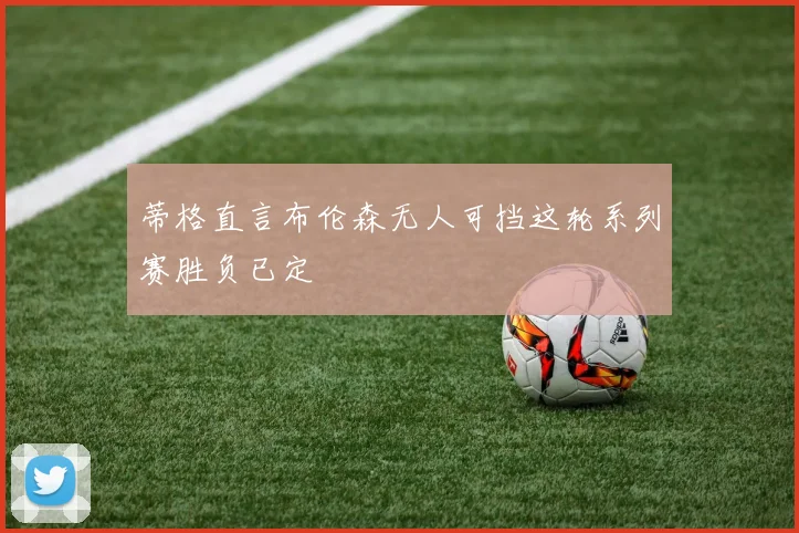 蒂格直言布伦森无人可挡这轮系列赛胜负已定