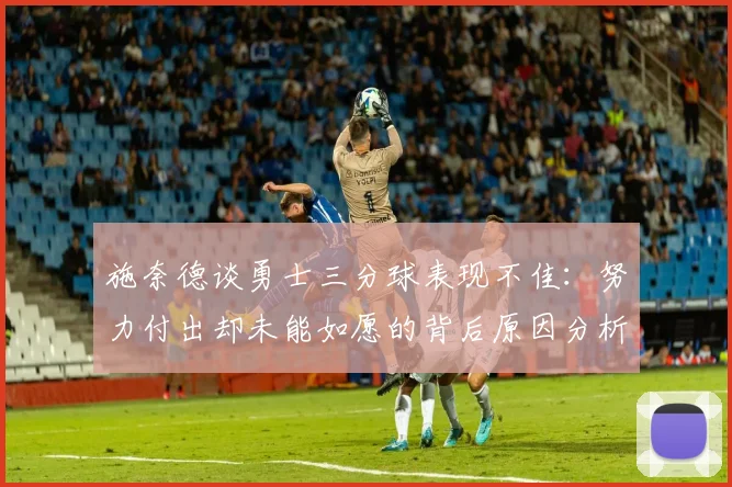 施奈德谈勇士三分球表现不佳：努力付出却未能如愿的背后原因分析