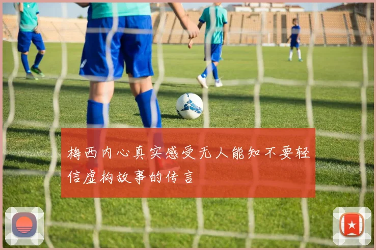 梅西内心真实感受无人能知不要轻信虚构故事的传言