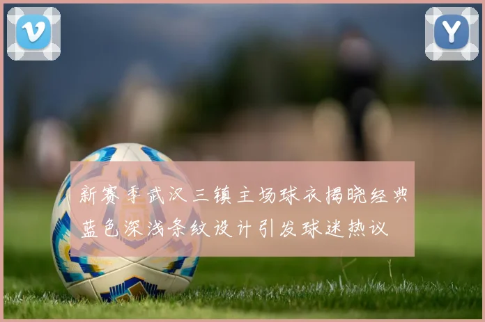 新赛季武汉三镇主场球衣揭晓经典蓝色深浅条纹设计引发球迷热议