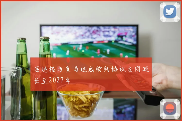吕迪格与皇马达成续约协议合同延长至2027年