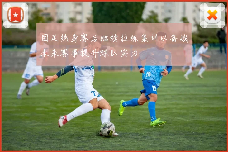 国足热身赛后继续拉练集训以备战未来赛事提升球队实力