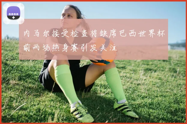内马尔接受检查将缺席巴西世界杯前两场热身赛引发关注