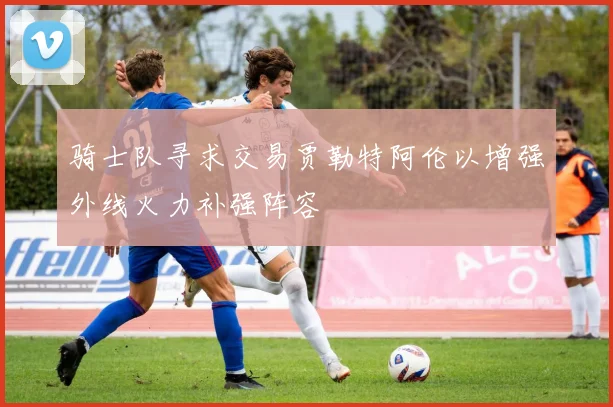 骑士队寻求交易贾勒特阿伦以增强外线火力补强阵容