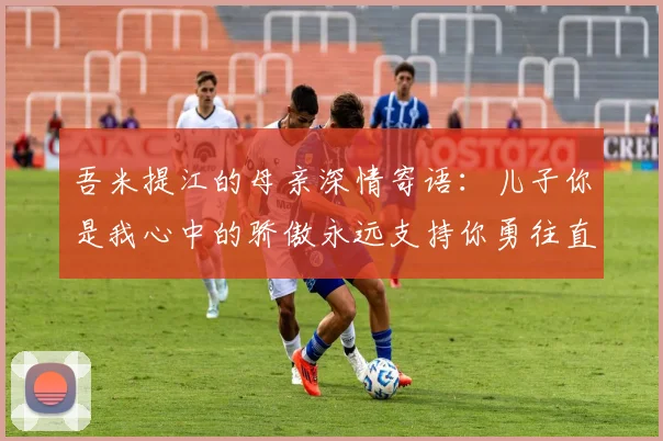 吾米提江的母亲深情寄语：儿子你是我心中的骄傲永远支持你勇往直前！