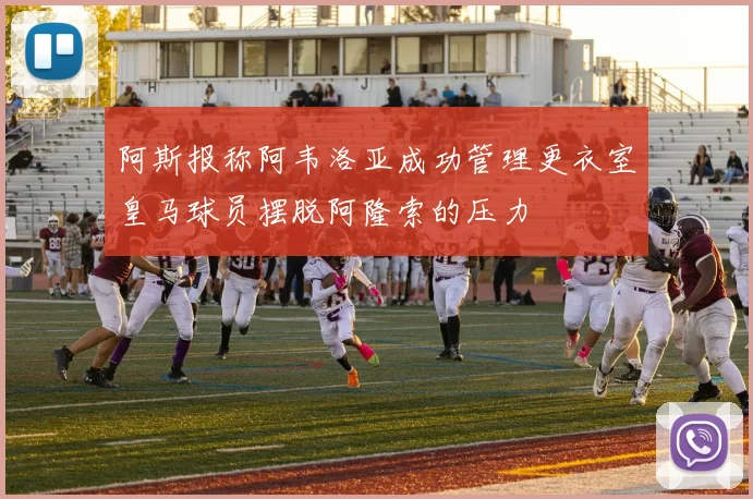 阿斯报称阿韦洛亚成功管理更衣室皇马球员摆脱阿隆索的压力