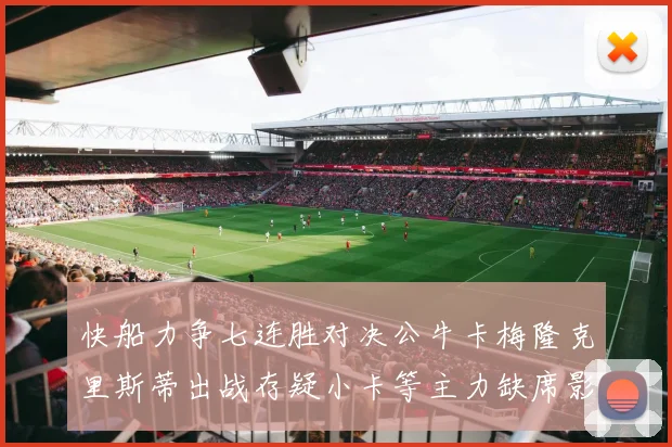快船力争七连胜对决公牛卡梅隆克里斯蒂出战存疑小卡等主力缺席影响比赛走势